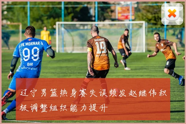 辽宁男篮热身赛失误频发赵继伟积极调整组织能力提升