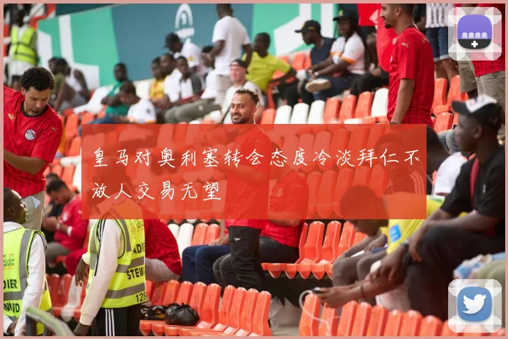 皇马对奥利塞转会态度冷淡拜仁不放人交易无望