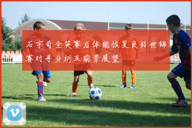 石宇奇全英赛后体能恢复良好世锦赛对手分析及前景展望