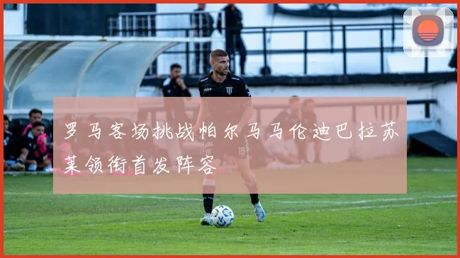罗马客场挑战帕尔马马伦迪巴拉苏莱领衔首发阵容