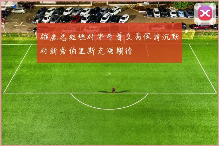 雄鹿总经理对字母哥交易保持沉默对新秀伯里斯充满期待