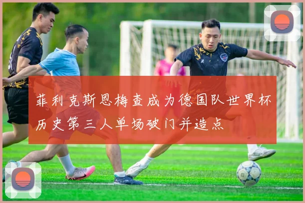 菲利克斯恩梅查成为德国队世界杯历史第三人单场破门并造点