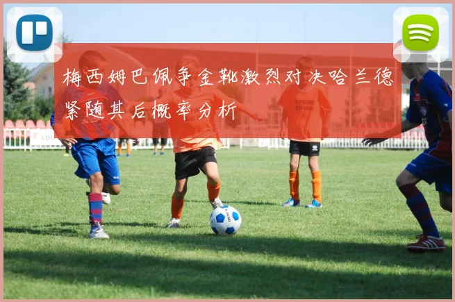 梅西姆巴佩争金靴激烈对决哈兰德紧随其后概率分析