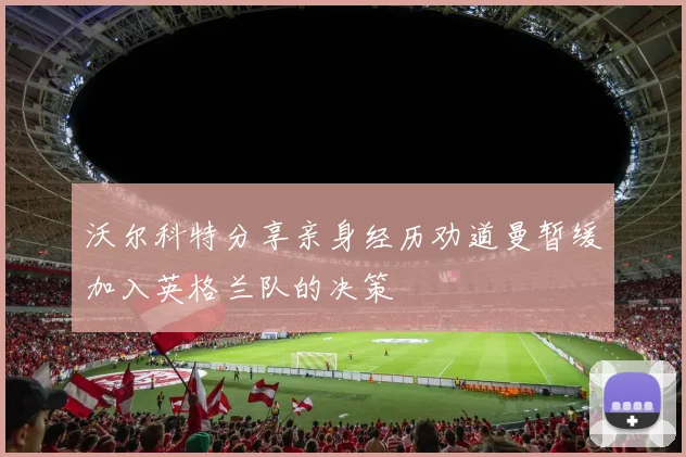 沃尔科特分享亲身经历劝道曼暂缓加入英格兰队的决策
