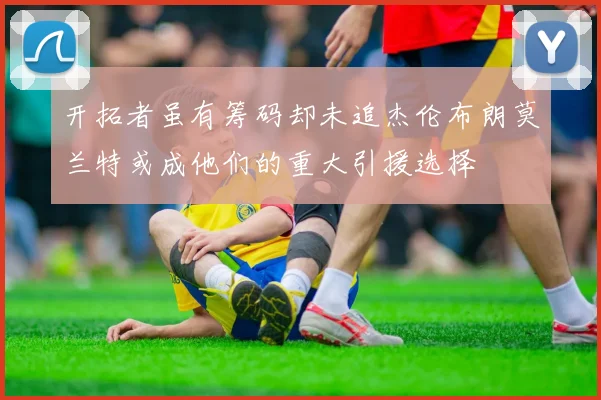 开拓者虽有筹码却未追杰伦布朗莫兰特或成他们的重大引援选择