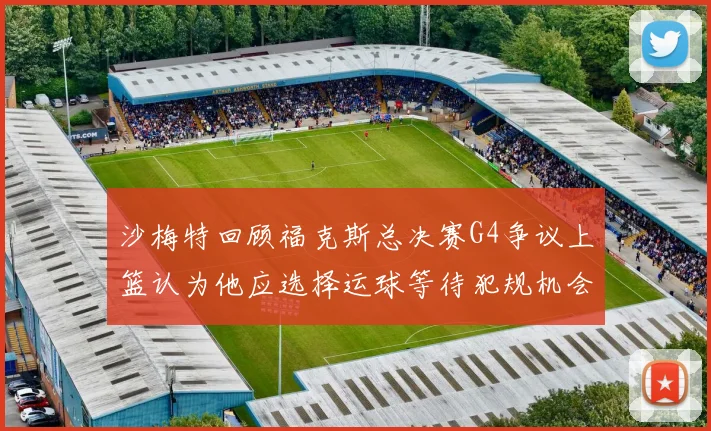 沙梅特回顾福克斯总决赛G4争议上篮认为他应选择运球等待犯规机会