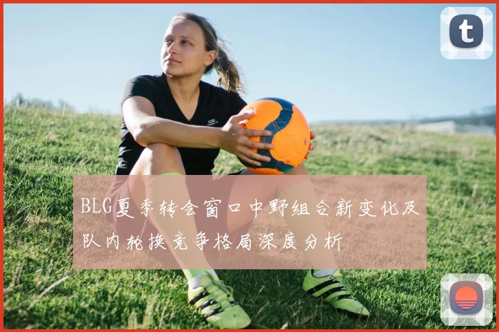 BLG夏季转会窗口中野组合新变化及队内轮换竞争格局深度分析