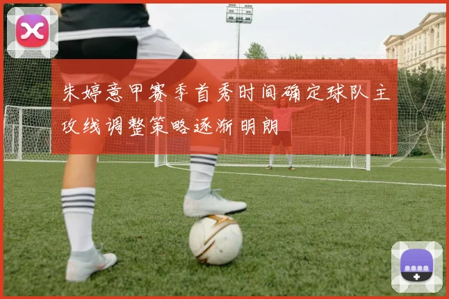 朱婷意甲赛季首秀时间确定球队主攻线调整策略逐渐明朗