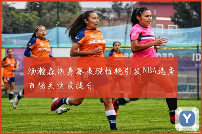 杨瀚森热身赛表现惊艳引发NBA选秀市场关注度提升