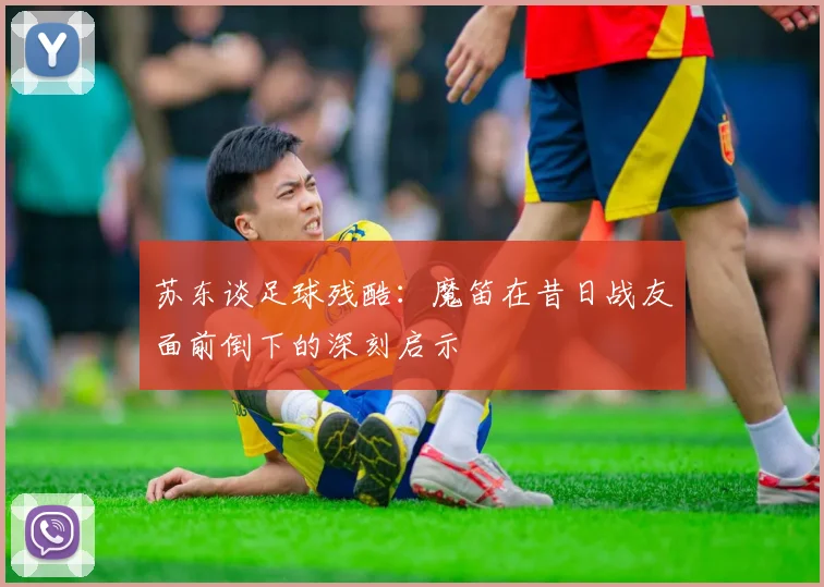 苏东谈足球残酷：魔笛在昔日战友面前倒下的深刻启示
