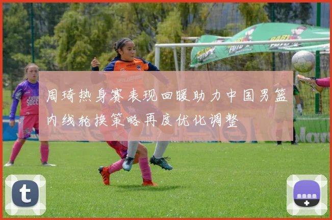 周琦热身赛表现回暖助力中国男篮内线轮换策略再度优化调整
