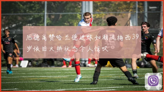 厄德高赞哈兰德进球如潮流梅西39岁依旧火热状态令人惊叹