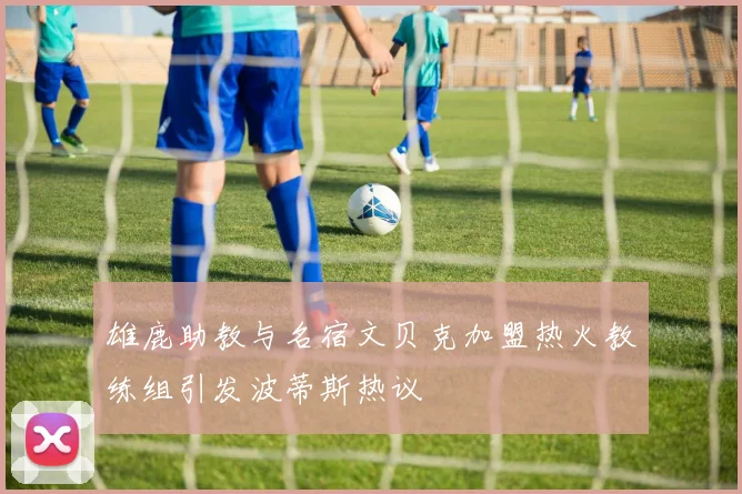 雄鹿助教与名宿文贝克加盟热火教练组引发波蒂斯热议