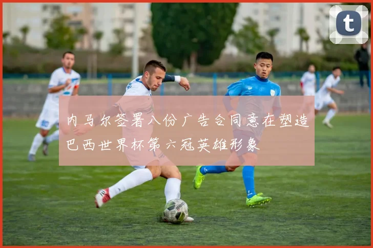内马尔签署八份广告合同意在塑造巴西世界杯第六冠英雄形象