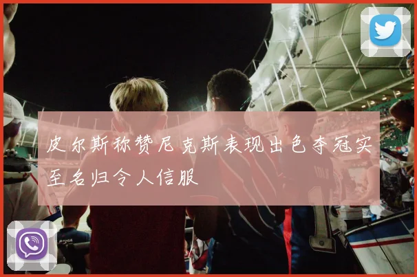 皮尔斯称赞尼克斯表现出色夺冠实至名归令人信服
