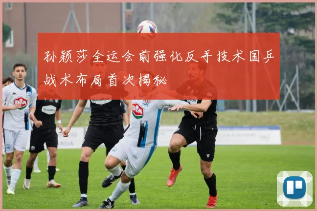 孙颖莎全运会前强化反手技术国乒战术布局首次揭秘