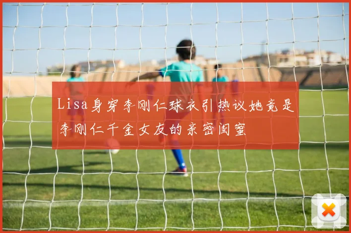 Lisa身穿李刚仁球衣引热议她竟是李刚仁千金女友的亲密闺蜜