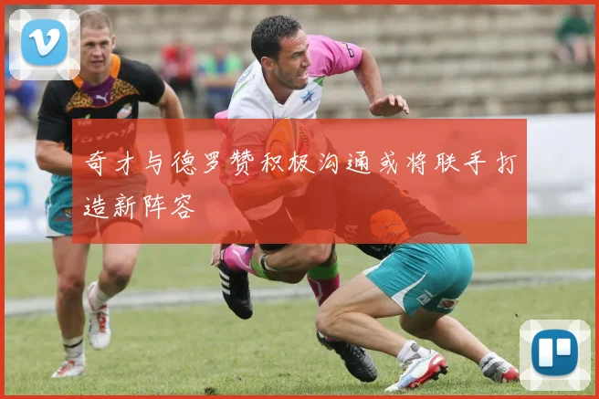 奇才与德罗赞积极沟通或将联手打造新阵容