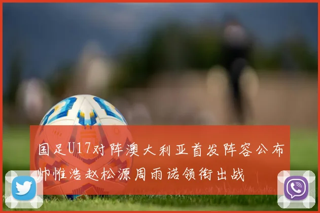 国足U17对阵澳大利亚首发阵容公布帅惟浩赵松源周雨诺领衔出战