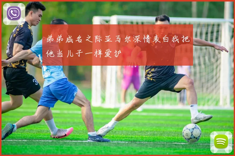 弟弟成名之际亚马尔深情表白我把他当儿子一样爱护