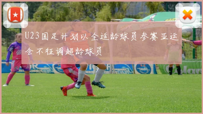 U23国足计划以全适龄球员参赛亚运会不征调超龄球员
