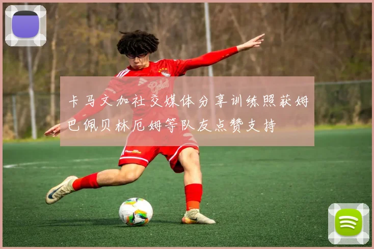 卡马文加社交媒体分享训练照获姆巴佩贝林厄姆等队友点赞支持