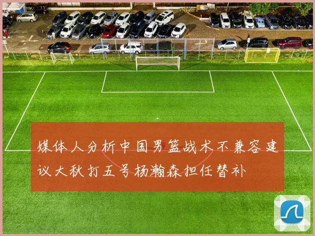 媒体人分析中国男篮战术不兼容建议大秋打五号杨瀚森担任替补