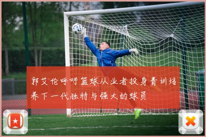 郭艾伦呼吁篮球从业者投身青训培养下一代独特与强大的球员