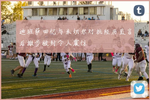 迪班萨回忆与米切尔对抗经历直言后撤步被封令人震惊