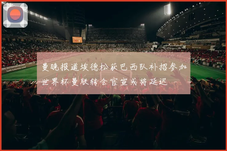 曼晚报道埃德松获巴西队补招参加世界杯曼联转会官宣或将延迟