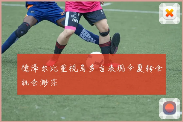 德泽尔比重视乌多吉表现今夏转会机会渺茫