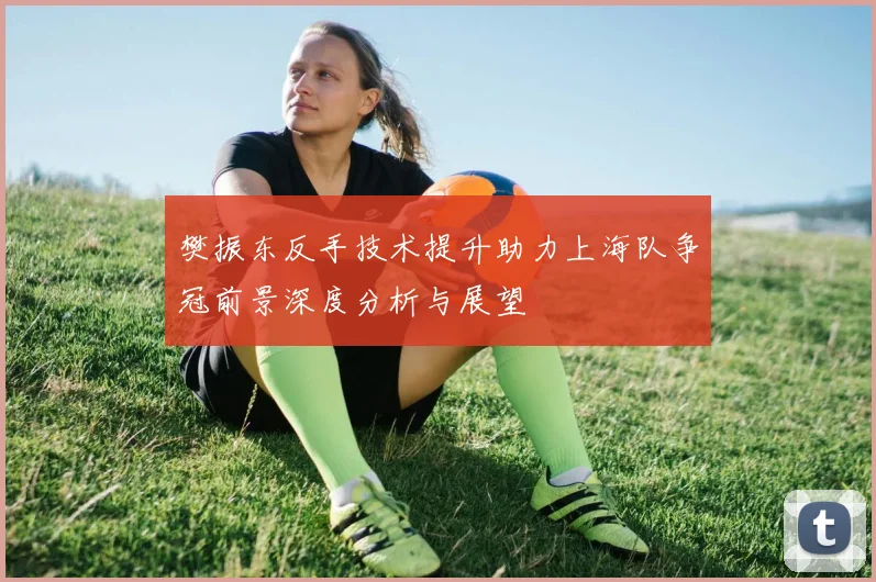 樊振东反手技术提升助力上海队争冠前景深度分析与展望